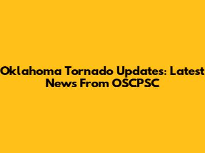Oklahoma Tornado Updates: Latest News From OSCPSC