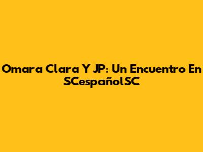 Omara Clara Y JP: Un Encuentro En SCespañolSC