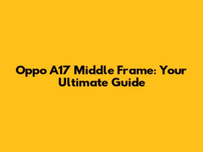 Oppo A17 Middle Frame: Your Ultimate Guide