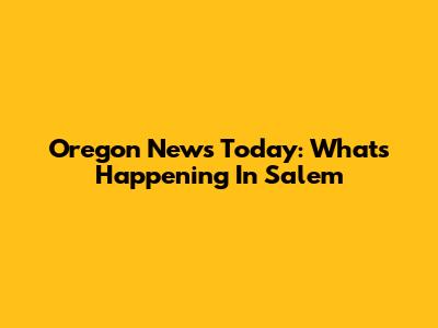 Oregon News Today: What's Happening In Salem