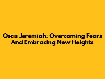 Oscis Jeremiah: Overcoming Fears And Embracing New Heights