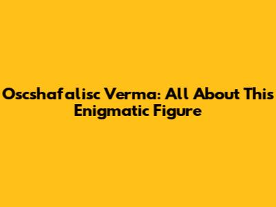 Oscshafalisc Verma: All About This Enigmatic Figure