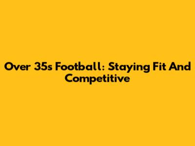 Over 35s Football: Staying Fit And Competitive