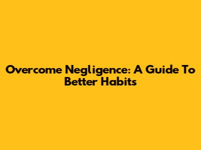 Overcome Negligence: A Guide To Better Habits