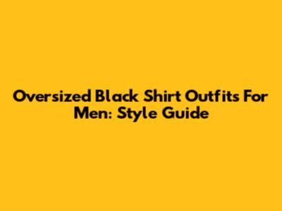 Oversized Black Shirt Outfits For Men: Style Guide