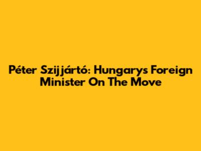 Péter Szijjártó: Hungary's Foreign Minister On The Move