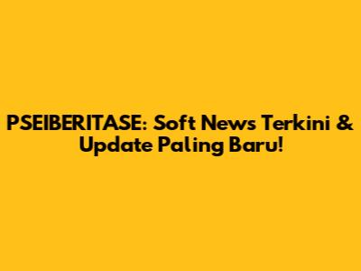 PSEIBERITASE: Soft News Terkini & Update Paling Baru!