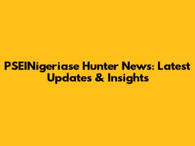 PSEINigeriase Hunter News: Latest Updates & Insights