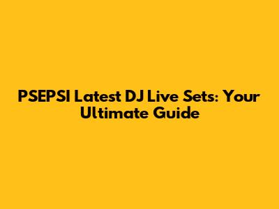 PSEPSI Latest DJ Live Sets: Your Ultimate Guide