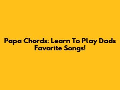 Papa Chords: Learn To Play Dad's Favorite Songs!