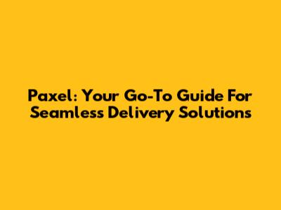 Paxel: Your Go-To Guide For Seamless Delivery Solutions