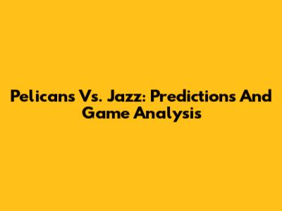Pelicans Vs. Jazz: Predictions And Game Analysis