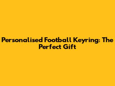 Personalised Football Keyring: The Perfect Gift