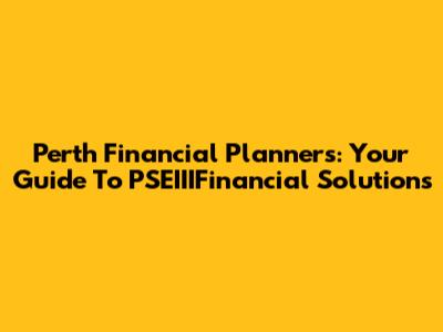 Perth Financial Planners: Your Guide To PSEIIIFinancial Solutions