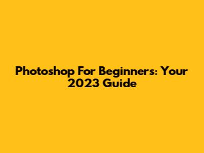 Photoshop For Beginners: Your 2023 Guide