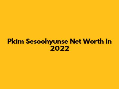 Pkim Sesoohyunse Net Worth In 2022