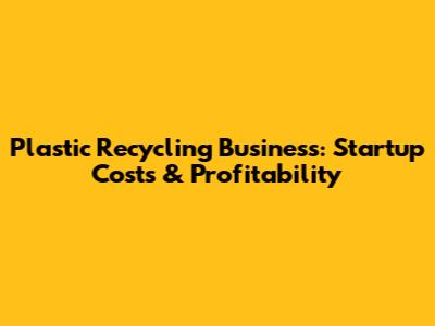 Plastic Recycling Business: Startup Costs & Profitability