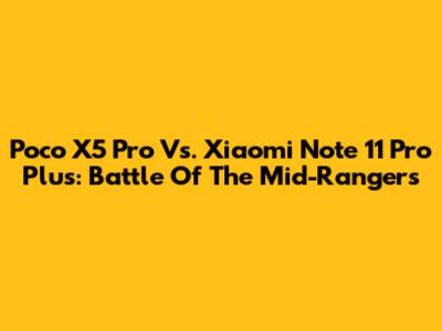Poco X5 Pro Vs. Xiaomi Note 11 Pro Plus: Battle Of The Mid-Rangers