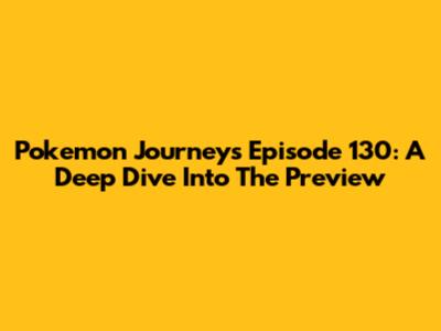 Pokemon Journeys Episode 130: A Deep Dive Into The Preview