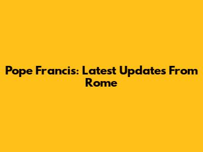 Pope Francis: Latest Updates From Rome
