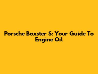 Porsche Boxster S: Your Guide To Engine Oil