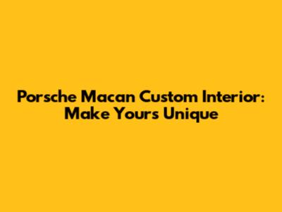 Porsche Macan Custom Interior: Make Yours Unique