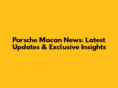 Porsche Macan News: Latest Updates & Exclusive Insights