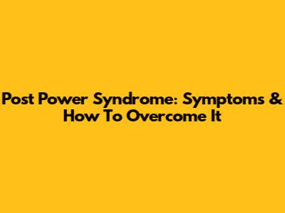 Post Power Syndrome: Symptoms & How To Overcome It