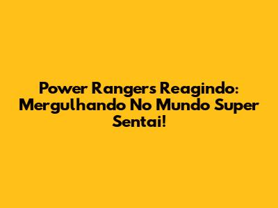 Power Rangers Reagindo: Mergulhando No Mundo Super Sentai!