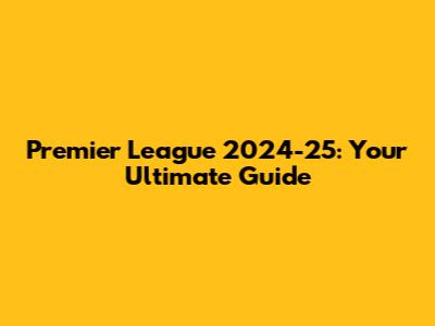 Premier League 2024-25: Your Ultimate Guide