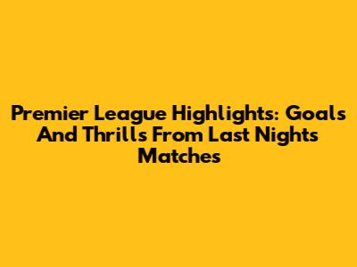 Premier League Highlights: Goals And Thrills From Last Night's Matches