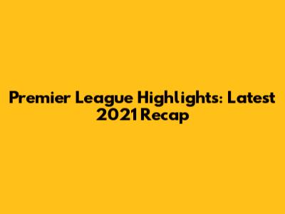 Premier League Highlights: Latest 2021 Recap