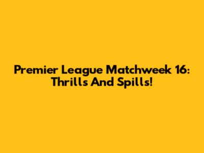 Premier League Matchweek 16: Thrills And Spills!