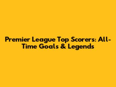 Premier League Top Scorers: All-Time Goals & Legends