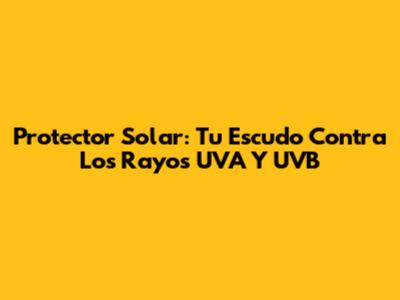Protector Solar: Tu Escudo Contra Los Rayos UVA Y UVB