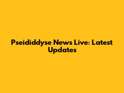 Pseididdyse News Live: Latest Updates