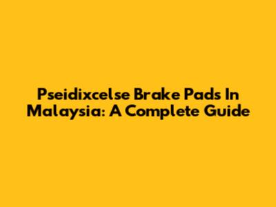 Pseidixcelse Brake Pads In Malaysia: A Complete Guide