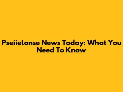Pseiielonse News Today: What You Need To Know