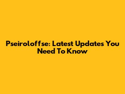 Pseiroloffse: Latest Updates You Need To Know