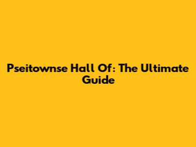 Pseitownse Hall Of: The Ultimate Guide