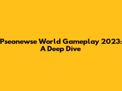Pseonewse World Gameplay 2023: A Deep Dive