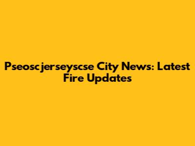 Pseoscjerseyscse City News: Latest Fire Updates