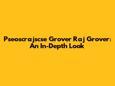 Pseoscrajscse Grover Raj Grover: An In-Depth Look