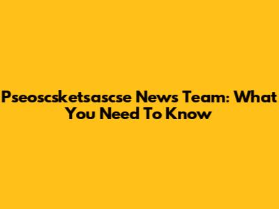 Pseoscsketsascse News Team: What You Need To Know