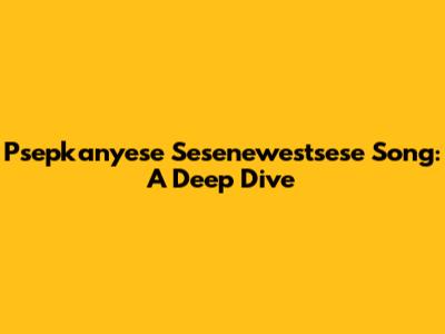 Psepkanyese Sesenewestsese Song: A Deep Dive