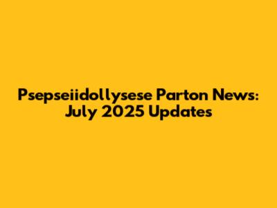 Psepseiidollysese Parton News: July 2025 Updates