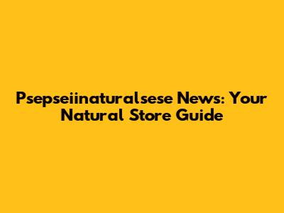 Psepseiinaturalsese News: Your Natural Store Guide