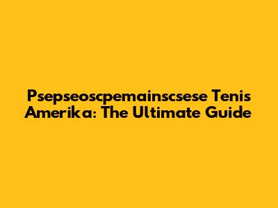 Psepseoscpemainscsese Tenis Amerika: The Ultimate Guide