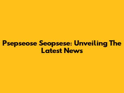 Psepseose Seopsese: Unveiling The Latest News
