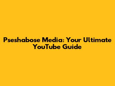 Pseshabose Media: Your Ultimate YouTube Guide